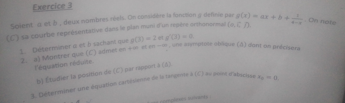 Soient a et b , deux nombres réels. On considère la fonction g definie par 
(C) sa courbe représentative dans le plan muni d’un repère orthonormal (0,vector l,vector j). g(x)=ax+b+ 1/4-x . On note 
1. Déterminer a et b sachant que g(3)=2 et g'(3)=0. 
2. a) Montrer que (C) admet en +∞ et en-∈fty , une asymptote oblique (Δ) dont on précisera 
l'équation réduite. 
b) Étudier la position de (C) par rapport à (Δ). 
3. Déterminer une équation cartésienne de la tangente à (C) au point d'abscisse
x_0=0. 
complexes suivants :