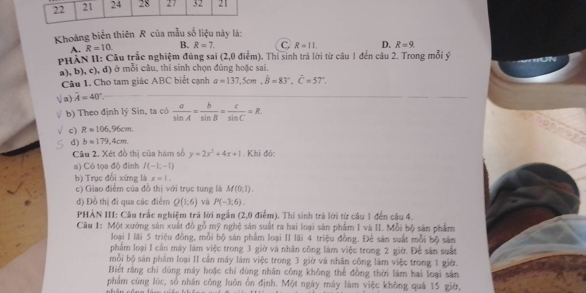 Khoảng biến thiên R của mẫu số liệu này là:
A. R=10.
B. R=7. C, R=11. D. R=9.
PHẢN II: Câu trắc nghiệm đúng sai (2,0 điểm). Thí sinh trả lời từ câu 1 đến câu 2. Trong mỗi ý
a), b), c), d) ở mỗi câu, thí sinh chọn đúng hoặc sai.
Câu 1. Cho tam giác ABC biết cạnh a=137,5cm,hat B=83°,hat C=57''.
a) hat A=40°.
b) Theo định lý Sin, ta có  a/sin A = b/sin B = c/sin C =R.
c) Rapprox 106,96cm.
d) bapprox 179,4cm.
Câu 2. Xét đồ thị của hàm số y=2x^2+4x+1. Khi đỏ:
a) Có tọa độ đỉnh I(-1;-1)
b) Trục đổi xứng là x=1.
c) Giao điểm của đồ thị với trục tung là M(0;1).
d) Đồ thị đi qua các điểm Q(1;6) và P(-3;6).
PHÀN III: Câu trắc nghiệm trả lời ngắn ( 2,0 0 điểm). Thí sinh trả lời từ câu 1 đến câu 4.
Câu 1: Một xưởng sản xuất đồ gỗ mỹ nghệ sản suất ra hai loại sản phẩm 1 và II. Mỗi bộ sản phẩm
loại I lãi 5 triệu đồng, mỗi bộ sản phẩm loại II lãi 4 triệu đồng. Để sản suất mỗi bộ sản
phẩm loại I cần máy làm việc trong 3 giờ và nhân công làm việc trong 2 giờ. Để sân suất
mỗi bộ sản phẩm loại II cần máy làm việc trong 3 giờ và nhân công làm việc trong 1 giờ.
Biết rằng chí dùng máy hoặc chỉ dùng nhân công không thể đồng thời làm hai loại sân
phẩm cùng lúc, số nhân công luôn ổn định. Một ngày máy làm việc không quả 15 giờ,