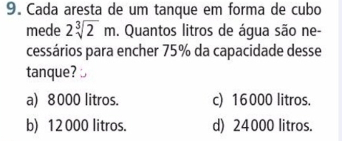 Cada aresta de um tanque em forma de cubo
mede 2sqrt[3](2)m. Quantos litros de água são ne-
cessários para encher 75% da capacidade desse
tanque?
a) 8000 litros. c) 16000 litros.
b) 12 000 litros. d) 24000 litros.