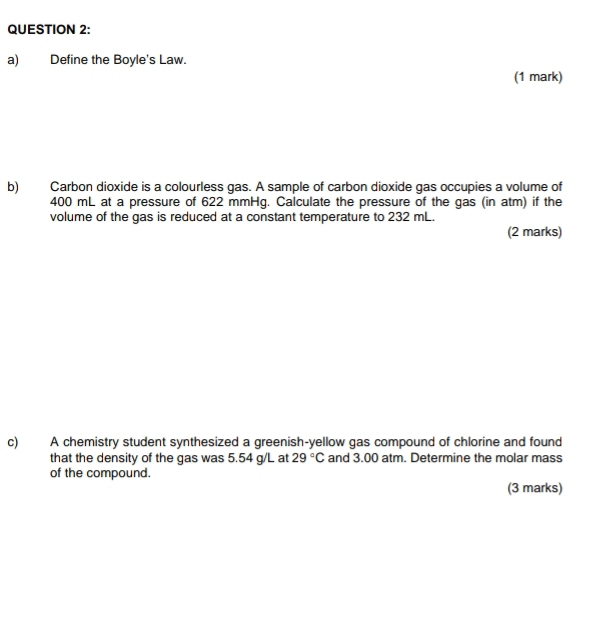 Define the Boyle's Law. 
(1 mark) 
b) Carbon dioxide is a colourless gas. A sample of carbon dioxide gas occupies a volume of
400 mL at a pressure of 622 mmHg. Calculate the pressure of the gas (in atm) if the 
volume of the gas is reduced at a constant temperature to 232 mL. 
(2 marks) 
c) A chemistry student synthesized a greenish-yellow gas compound of chlorine and found 
that the density of the gas was 5.54 g/L at 29°C and 3.00 atm. Determine the molar mass 
of the compound. 
(3 marks)