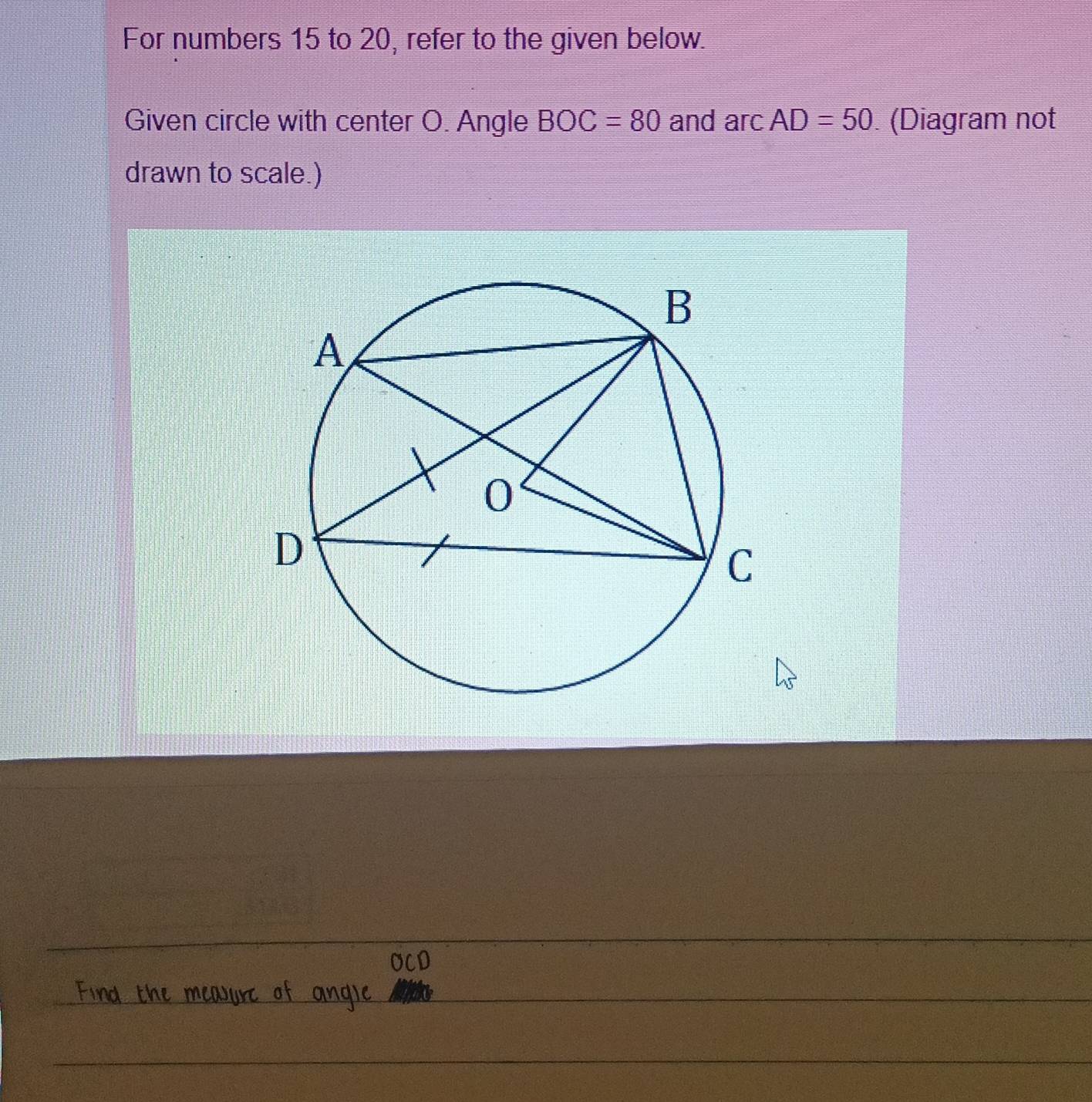 For numbers 15 to 20, refer to the given below. 
Given circle with center O. Angle BOC=80 and arcAD=50 (Diagram not 
drawn to scale.)