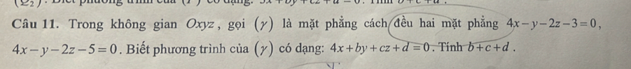 x=2
Câu 11. Trong không gian Oxyz, gọi (γ) là mặt phẳng cách đều hai mặt phẳng 4x-y-2z-3=0,
4x-y-2z-5=0. Biết phương trình của (y) có dạng: 4x+by+cz+d=0. Tính b+c+d.