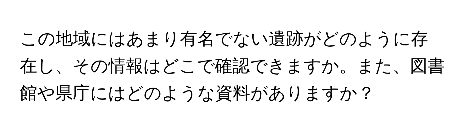 この地域にはあまり有名でない遺跡がどのように存在し、その情報はどこで確認できますか。また、図書館や県庁にはどのような資料がありますか？