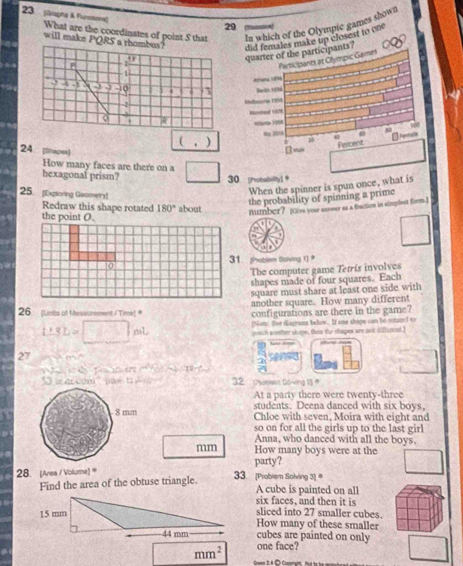 23 (Grapha & Flunstaona)) 
What are the coordinates of point S that In which of the Olympic games shown
29
will make PQRS a rhombus? did females make up closest to one 
quarter of the participants? 
farticipants at Olympic Games
- 1
Athng 196
9 4 3 -1 o 4 0 7 Renl 1998
-2
Melboore TBSS 
I 
Afara 1998 
(,) Hz 2016 ω 6 6 100 
Fernala 
0 Fercent 
24 [Shapes) 
[ Mar 
How many faces are there on a 
hexagonal prism? 
30 [Probiability1 @ 
25. [Exploring Geometry] 
When the spinner is spun once, what is 
the probability of spinning a prime 
Redraw this shape rotated 180° about number? (Give your nurwer as a fraction in simplest form.I 
the point O. 

a 
o 
31 [Problem Solving 1] 
The computer game Tetris involves 
shapes made of four squares. Each 
square must share at least one side with 
another square. How many different 
26 (Units o Messunment /Time) # configurations are there in the game? 
Nom. See diagrams below. If one shape can be rotated to
t:SL=□ ml
sotch nouther shape, then the shapes are not difffurent.] 
Aga
27 th in go ? 

T d ta e e 
n com pae t 32 Moelem Gdving 
At a party there were twenty-three 
students. Deena danced with six boys, 
8 mm Chloe with seven, Moira with eight and 
so on for all the girls up to the last girl 
Anna, who danced with all the boys, 
mm How many boys were at the 
party? 
28. [Area / Volume) ' 33. [Problem Solving 3) 
Find the area of the obtuse triangle. A cube is painted on all 
six faces, and then it is 
sliced into 27 smaller cubes. 
How many of these smaller 
cubes are painted on only
mm^2 one face?
