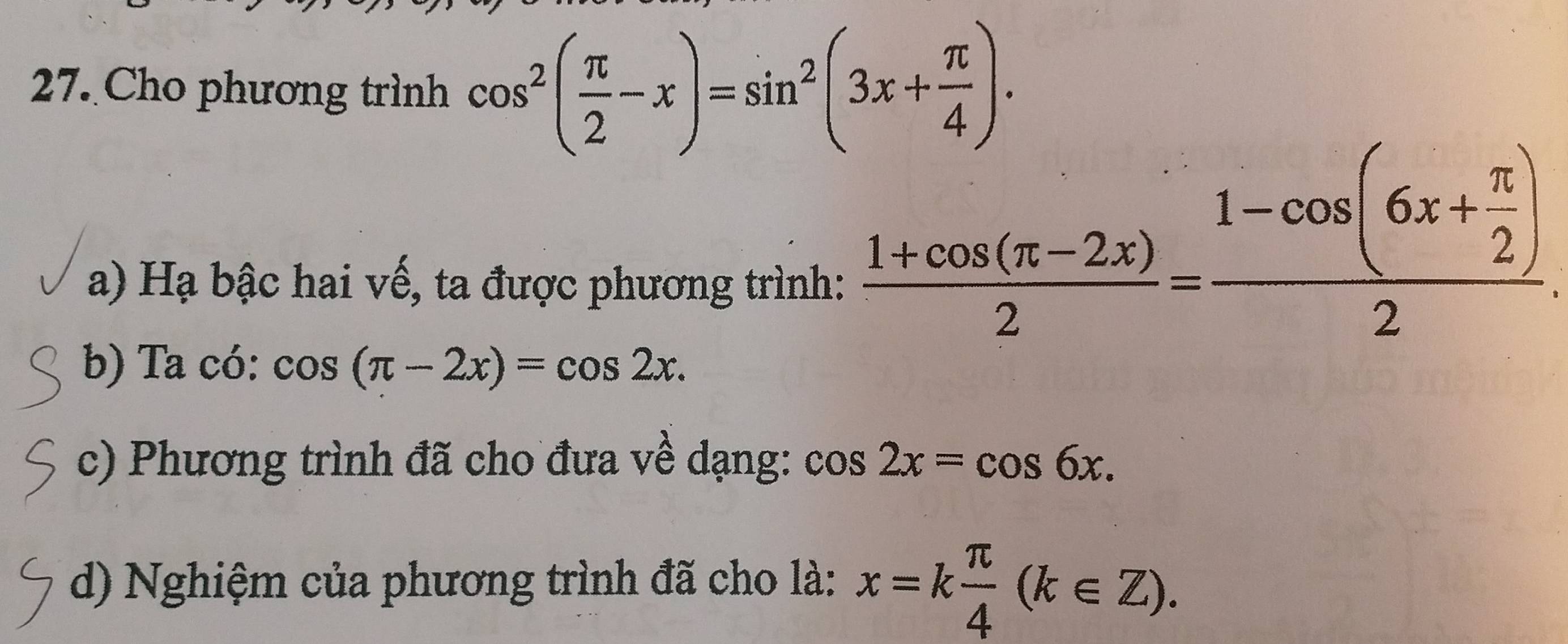 Cho phương trình cos^2( π /2 -x)=sin^2(3x+ π /4 ). 
a) Hạ bậc hai vế, ta được phương trình:
 (1+cos (π -2x))/2 =frac 1-cos (6x+ π /2 )2
b) Ta có: cos (π -2x)=cos 2x. 
c) Phương trình đã cho đưa về dạng: cos 2x=cos 6x. 
d) Nghiệm của phương trình đã cho là: x=k π /4 (k∈ Z).