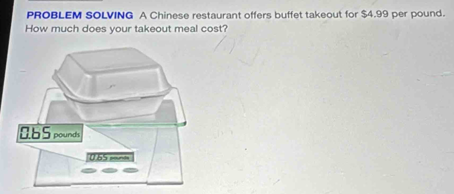 PROBLEM SOLVING A Chinese restaurant offers buffet takeout for $4.99 per pound. 
How much does your takeout meal cost?