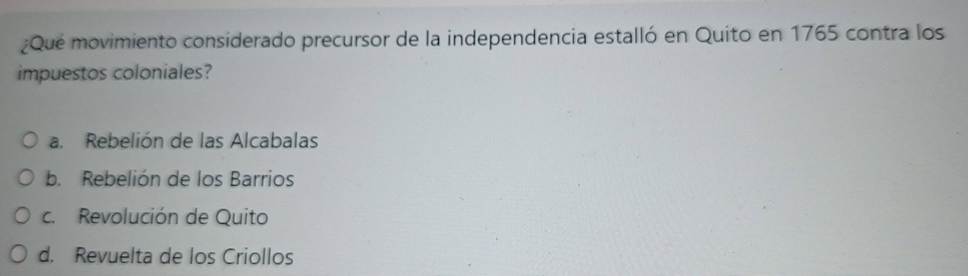 ¿Qué movimiento considerado precursor de la independencia estalló en Quito en 1765 contra los
impuestos coloniales?
a. Rebelión de las Alcabalas
b. Rebelión de los Barrios
c. Revolución de Quito
d. Revuelta de los Criollos