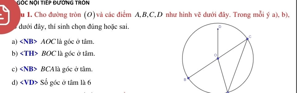 GÓC NÕI TIẾP ĐƯỜNG TRỒN
u 1. Cho đường tròn (O) và các điểm A, B, C,D như hình vẽ dưới đây. Trong mỗi ý a), b),
đưới đây, thí sinh chọn đúng hoặc sai.
a) AOC là góc ở tâm.
b) BOC là góc ở tâm.
c) BCAlà góc ở tâm.
d) Số góc ở tâm là 6