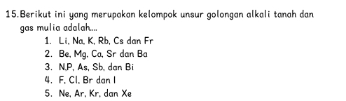 Berikut ini yang merupakan kelompok unsur golongan alkali tanah dan
gas mulia adalah....
1. Li, Na, K, Rb, Cs dan Fr
2. Be, Mg, Ca, Sr dan Ba
3. N, P, As, Sb, dan Bi
4. F, Cl, Br dan I
5. Ne, Ar, Kr, dan Xe