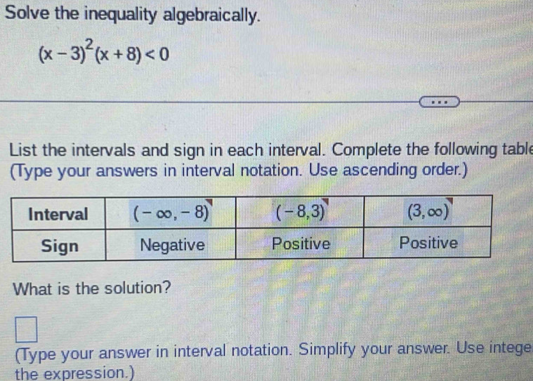 Solve the inequality algebraically.
(x-3)^2(x+8)<0</tex>
List the intervals and sign in each interval. Complete the following table
(Type your answers in interval notation. Use ascending order.)
What is the solution?
(Type your answer in interval notation. Simplify your answer. Use intege
the expression.)