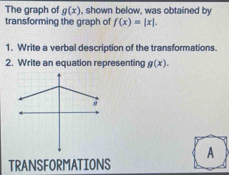 The graph of g(x) , shown below, was obtained by 
transforming the graph of f(x)=|x|. 
1. Write a verbal description of the transformations. 
2. Write an equation representing g(x). 
TRANSFORMATIONS