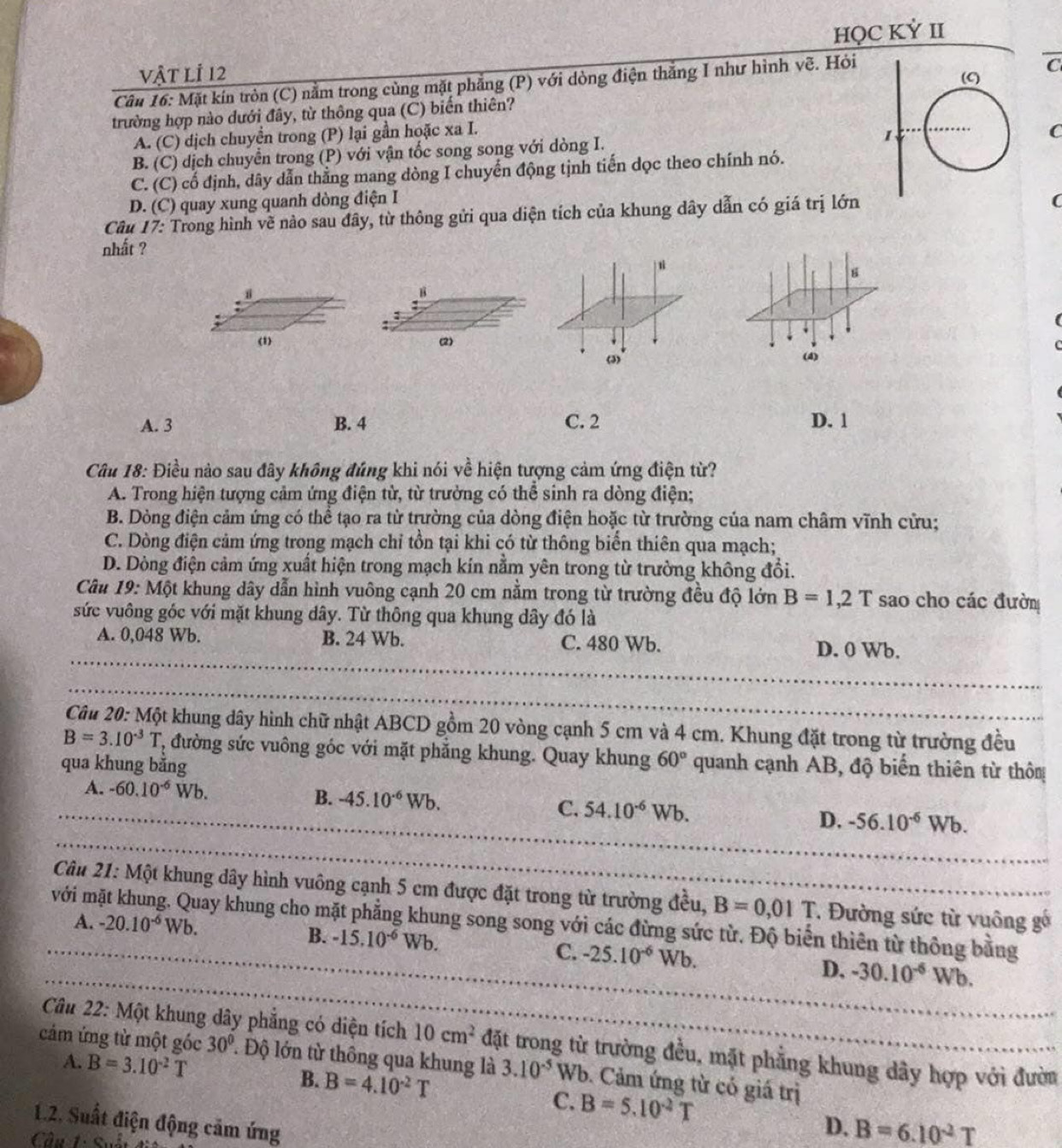 vật lỉ 12 HQC KỲ II
Câu 16: Mặt kín tròn (C) nằm trong cùng mặt phẳng (P) với dòng điện thắng I như hình vẽ. Hỏi
trường hợp nào dưới đây, từ thông qua (C) biến thiên?
A. (C) dịch chuyển trong (P) lại gần hoặc xa I.
B. (C) dịch chuyển trong (P) với vận tốc song song với dòng I.
C
C. (C) cố định, dây dẫn thẳng mang dòng I chuyến động tịnh tiến dọc theo chính nó.
D. (C) quay xung quanh dòng điện I (
Câu 17: Trong hình về nào sau đây, từ thông gửi qua diện tích của khung dây dẫn có giá trị lớn
nhất ?
B
(1) (2)
(4)
A. 3 B. 4 C. 2 D. 1
Câu 18: Điều nào sau đây không đúng khi nói về hiện tượng cảm ứng điện từ?
A. Trong hiện tượng cảm ứng điện từ, từ trường có thể sinh ra dòng điện;
B. Dòng điện cảm ứng có thể tạo ra từ trường của dòng điện hoặc từ trường của nam châm vĩnh cửu;
C. Dòng điện cảm ứng trong mạch chỉ tồn tại khi có từ thông biển thiên qua mạch;
D. Dòng điện cảm ứng xuất hiện trong mạch kín nằm yên trong từ trường không đổi.
Câu 19: Một khung dây dẫn hình vuông cạnh 20 cm nằm trong từ trường đều độ lớn B=1,2T sao cho các đườn
sức vuông góc với mặt khung dây. Từ thông qua khung dây đó là
A. 0,048 Wb. B. 24 Wb. C. 480 Wb. D. 0 Wb.
Câu 20: Một khung dây hình chữ nhật ABCD gồm 20 vòng cạnh 5 cm và 4 cm. Khung đặt trong từ trường đều
B=3.10^(-3)T * đường sức vuông góc với mặt phẳng khung. Quay khung 60° quanh cạnh AB, độ biến thiên từ thôn
qua khung bằng
A. -60.10^(-6)Wb. B. -45.10^(-6)Wb. C. 54.10^(-6)Wb. D. -56.10^(-6)Wb.
Câu 21: Một khung dây hình vuông cạnh 5 cm được đặt trong từ trường đều, B=0,01T Đường sức từ vuông gố
với mặt khung. Quay khung cho mặt phẳng khung song song với các đừng sức từ. Độ biển thiên từ thông bằng
A. -20.10^(-6)Wb. B. -15.10^(-6)Wb. C. -25.10^(-6) Wb. D. -30.10^(-6)Wb.
Câu 22: Một khung dây phẳng có diện tích 10cm^2 đặt trong từ trường đều, mặt phẳng khung dây hợp với đườn
A. B=3.10^(-2)T
cảm ứng từ một góc 30° ' Độ lớn từ thông qua khung là 3.10^(-5) W Vb. Cảm ứng từ có giá trị
B. B=4.10^(-2)T
C. B=5.10^(-2)T
1.2. Suất điện động cảm ứng
D. B=6.10^2T