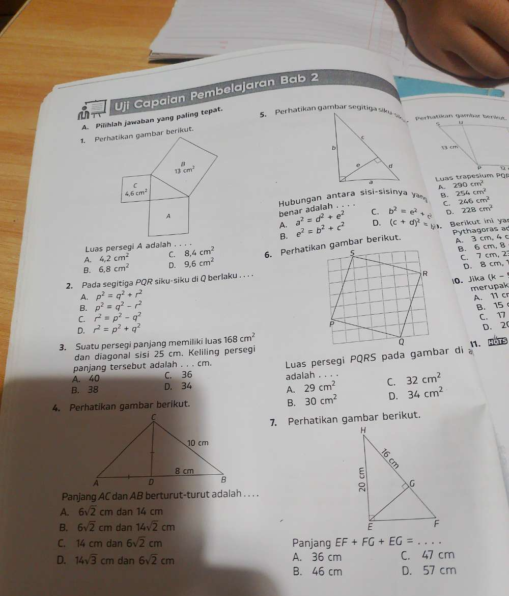 Uji Capaian Pembelajaran Bab 2
Perhatikan gambar berikut.
A. Pilihlah jawaban yang paling tepat.
Luas trapesium PQ
A.
Hubungan antara sisi-sisinya yan B. 254cm^2
benar adalah . 290cm^2
C. 246cm^2
A. a^2=d^2+e^2 C. b^2=e^2+c D. 228cm^2
Pythagoras ad
Luas persegi A adalah . . . B. e^2=b^2+c^2 D. (c+d)^2=(d). Berikut ini yar
A. 4,2cm^2 C. 8,4cm^2
A. 3 cm, 4 c
B. 6 cm, 8
B. 6,8cm^2 D. 9,6cm^2
C. 7 cm, 2
D. 8 cm, 1
2. Pada segitiga PQR siku-siku di Q berlaku . . . .
10. Jika (k-
merupak
A. p^2=q^2+r^2
A. 11 cr
B. p^2=q^2-r^2
B.15
C. r^2=p^2-q^2
C. 17
D. r^2=p^2+q^2
D.20
3. Suatu persegi panjang memiliki luas 168cm^2
dan diagonal sisi 25 cm. Keliling persegi
panjang tersebut adalah . . . cm. a 1. HOTS
A. 40 C. 36  Luas persegi PQRS pada gambar di
B. 38 D. 34 adalah . . .
A. 29cm^2 C. 32cm^2
4. Perhatikan gambar berikut. 30cm^2 D. 34cm^2
B.
7. Perhatikan gambar berikut.
Panjang AC dan AB berturut-turut adalah . . . .
A. 6sqrt(2)cm dan 14 cm
B. 6sqrt(2)cm dan 14sqrt(2)cm
C. 14 cm dan 6sqrt(2)cm Panjang EF+FG+EG=...
D. 14sqrt(3)cm dan 6sqrt(2)cm A. 36 cm C. 47 cm
B. 46 cm D. 57 cm