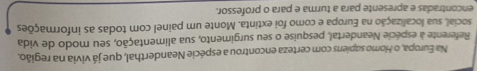 Na Europa, o Homo sapiens com certeza encontrou a espécie Neanderthal, que já vivia na região. 
Referente a espécie Neandertal, pesquise o seu surgimento, sua alimentação, seu modo de vida 
social, sua localização na Europa e como foi extinta. Monte um painel com todas as informações 
encontradas e apresente para a turma e para o professor.