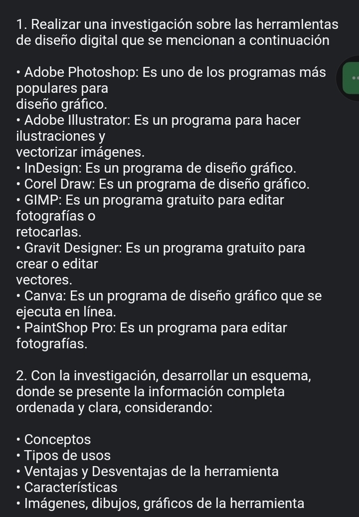 Realizar una investigación sobre las herramlentas 
de diseño digital que se mencionan a continuación 
• Adobe Photoshop: Es uno de los programas más 
populares para 
diseño gráfico. 
• Adobe Illustrator: Es un programa para hacer 
ilustraciones y 
vectorizar imágenes. 
D InDesign: Es un programa de diseño gráfico. 
Corel Draw: Es un programa de diseño gráfico. 
GIMP: Es un programa gratuito para editar 
fotografías o 
retocarlas. 
• Gravit Designer: Es un programa gratuito para 
crear o editar 
vectores. 
• Canva: Es un programa de diseño gráfico que se 
ejecuta en línea. 
• PaintShop Pro: Es un programa para editar 
fotografías. 
2. Con la investigación, desarrollar un esquema, 
donde se presente la información completa 
ordenada y clara, considerando: 
Conceptos 
Tipos de usos 
Ventajas y Desventajas de la herramienta 
Características 
D Imágenes, dibujos, gráficos de la herramienta