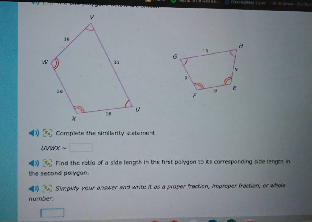 Marbleslides Lines R engineer -WordRx 
Complete the similarity statement. 
UVWX ~ 
Find the ratio of a side length in the first polygon to its corresponding side length in 
the second polygon. 
Simplify your answer and write it as a proper fraction, improper fraction, or whole 
number.