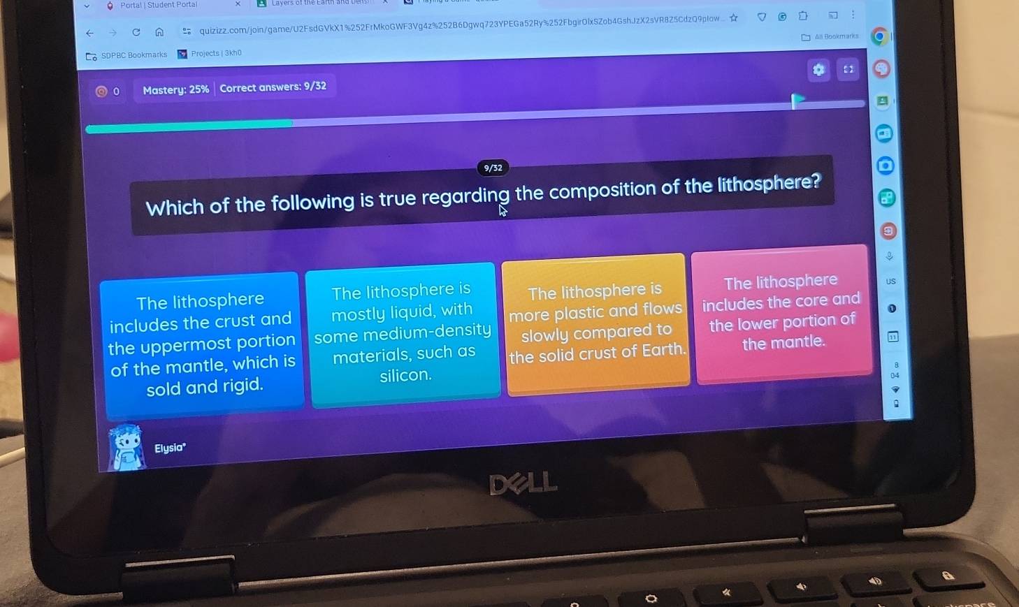 Portal | Student Porta
quizizz.com/join/game/U2FsdGVkX1%252FrMkoGWF3Vg4z%252B6Dgwq723YPEGa52Ry%252FbgirOlxSZob4GshJzX2sVR8Z5CdzQ9pIow ☆
SDPBC Bookmarks Projects | 3kh0 All Bookmarks
*
Mastery: 25% Correct answers: 9/32
g
9/3
Which of the following is true regarding the composition of the lithosphere?
The lithosphere The lithosphere is The lithosphere is The lithosphere
includes the crust and mostly liquid, with more plastic and flows includes the core and
the uppermost portion some medium-density slowly compared to the lower portion of
of the mantle, which is materials, such as the solid crust of Earth. the mantle.
sold and rigid. silicon.
Elysia*
I
《