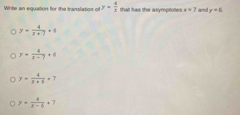 Write an equation for the translation of y= 4/x  that has the asymptotes x=7 and y=6.
y= 4/x+7 +6
y= 4/x-7 +6
y= 4/x+6 +7
y= 4/x-6 +7