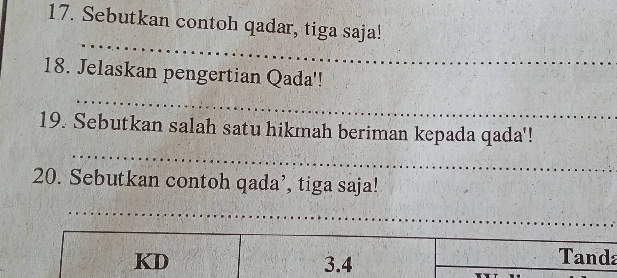 Sebutkan contoh qadar, tiga saja! 
_ 
18. Jelaskan pengertian Qada'! 
_ 
19. Sebutkan salah satu hikmah beriman kepada qada'! 
_ 
20. Sebutkan contoh qada’, tiga saja! 
_ 
_ 
__ 
_