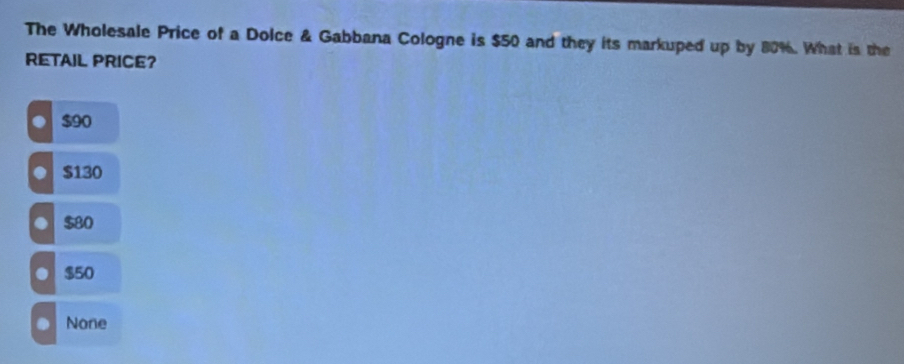 The Wholesale Price of a Dolce & Gabbana Cologne is $50 and they its markuped up by 80%. What is the
RETAIL PRICE?
$90
$130 . $80 . $50
None