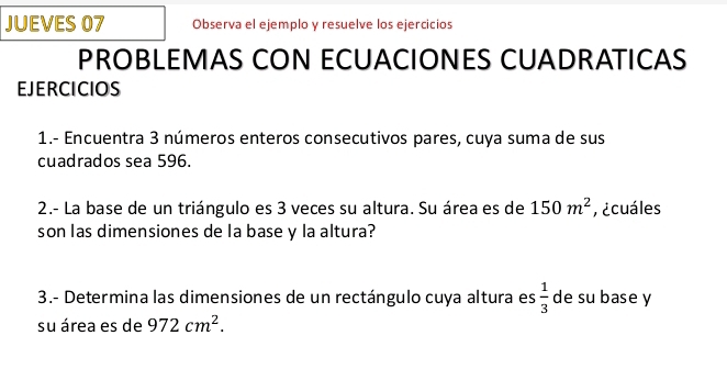 JUEVES 07 Observa el ejemplo y resuelve los ejercicios 
PROBLEMAS CON ECUACIONES CUADRATICAS 
EJERCICIOS 
1.- Encuentra 3 números enteros consecutivos pares, cuya suma de sus 
cuadrados sea 596. 
2.- La base de un triángulo es 3 veces su altura. Su área es de 150m^2 ¿cuáles 
son las dimensiones de la base y la altura? 
3.- Determina las dimensiones de un rectángulo cuya altura es  1/3  de su base y 
su área es de 972cm^2.