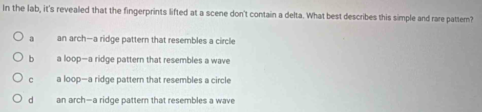 In the lab, it's revealed that the fingerprints lifted at a scene don't contain a delta. What best describes this simple and rare pattern?
a an arch—a ridge pattern that resembles a circle
b a loop—a ridge pattern that resembles a wave
C a loop—a ridge pattern that resembles a circle
d an arch—a ridge pattern that resembles a wave