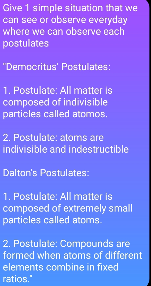 Give 1 simple situation that we 
can see or observe everyday 
where we can observe each 
postulates 
"Democritus' Postulates: 
1. Postulate: All matter is 
composed of indivisible 
particles called atomos. 
2. Postulate: atoms are 
indivisible and indestructible 
Dalton's Postulates: 
1. Postulate: All matter is 
composed of extremely small 
particles called atoms. 
2. Postulate: Compounds are 
formed when atoms of different 
elements combine in fixed 
ratios."