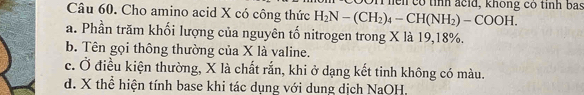 hen có tỉnh acid, không có tỉnh bas
Câu 60. Cho amino acid X có công thức H_2N-(CH_2)_4-CH(NH_2)-COOH.
a. Phần trăm khối lượng của nguyên tố nitrogen trong X là 19, 18%.
b. Tên gọi thông thường của X là valine.
c. Ở điều kiện thường, X là chất rắn, khi ở dạng kết tinh không có màu.
d. X thể hiện tính base khi tác dụng với dung dịch NaOH.