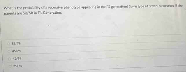 What is the probability of a recessive phenotype appearing in the F2 generation? Same type of previous question if the
parents are 50/50 in F1 Generation.
55/75
45/65
42/58
25/75