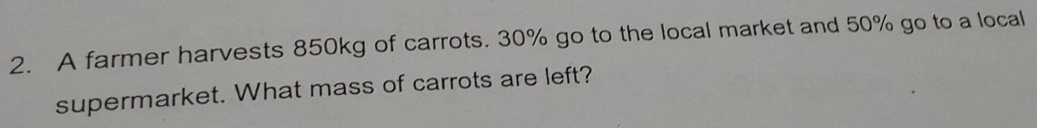 A farmer harvests 850kg of carrots. 30% go to the local market and 50% go to a local 
supermarket. What mass of carrots are left?