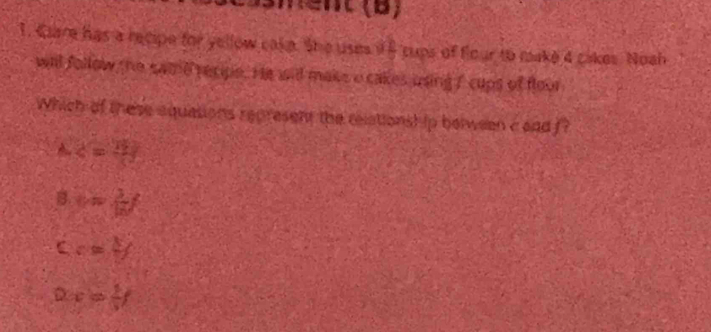Clare has a recipe for yellow cake. She uses i5 cups of flour to make 4 cakes. Noah
will follow the same recipe. He wid maks o cakes using f cups of floor
Which of these aquations represent the relationsh ip belween c aad f
A. 4=3y
B. = 3/8 
C c=frac 1
D x= 2/3 