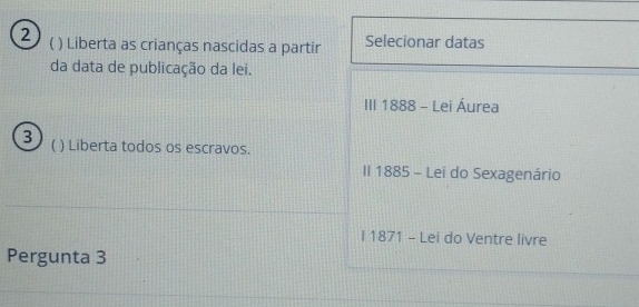 2 ( ) Liberta as crianças nascidas a partir Selecionar datas
da data de publicação da lei.
III 1888 - Lei Áurea
3 ( ) Liberta todos os escravos.
II 1885 - Lei do Sexagenário
I 1871 - Lei do Ventre livre
Pergunta 3