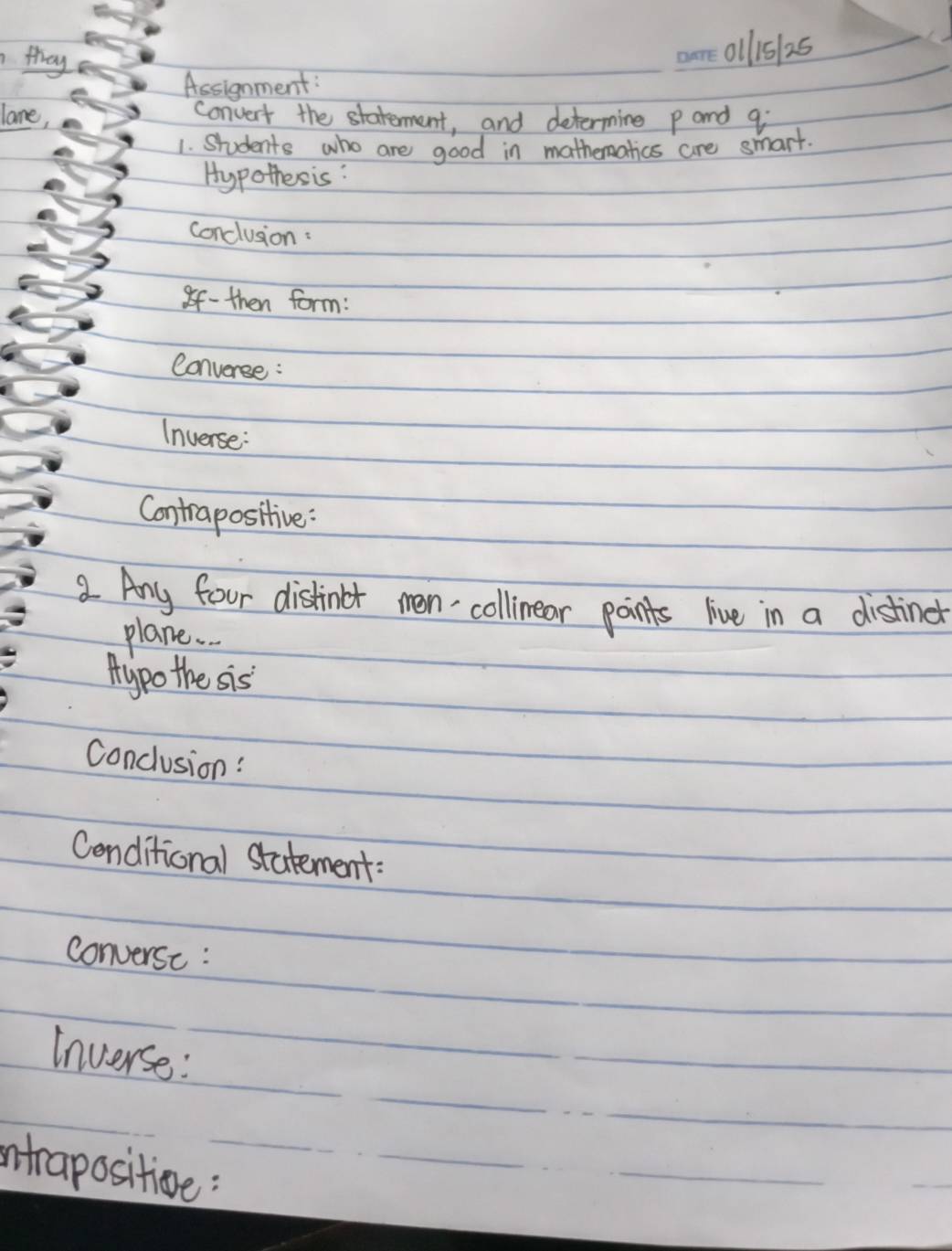 they 
allis 25 
Assignment: 
lane, 
convert the statement, and determine p and qi
1. Students who are good in mathematics are smart. 
Hypothesis: 
conclusion : 
8f- then form: 
Converse : 
Inverse: 
Contrapositive : 
a Any four distinbt men collinear points live in a distinet 
plane. . 
Aypo the sis 
Conclusion: 
Cenditional statement: 
converse : 
Inverse: 
intrapositioe: