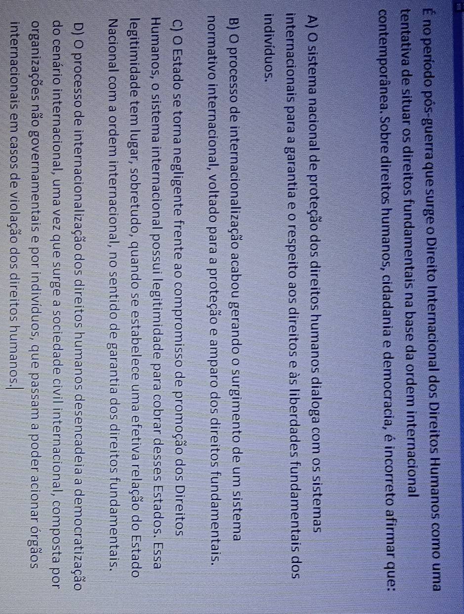 É no período pós-guerra que surge o Direito Internacional dos Direitos Humanos como uma
tentativa de situar os direitos fundamentais na base da ordem internacional 
contemporânea. Sobre direitos humanos, cidadania e democracia, é incorreto afirmar que:
A) O sistema nacional de proteção dos direitos humanos dialoga com os sistemas
internacionais para a garantia e o respeito aos direitos e às liberdades fundamentais dos
indivíduos.
B) O processo de internacionalização acabou gerando o surgimento de um sistema
normativo internacional, voltado para a proteção e amparo dos direitos fundamentais.
C) O Estado se torna negligente frente ao compromisso de promoção dos Direitos
Humanos, o sistema internacional possui legitimidade para cobrar desses Estados. Essa
legitimidade tem lugar, sobretudo, quando se estabelece uma efetiva relação do Estado
Nacional com a ordem internacional, no sentido de garantia dos direitos fundamentais.
D) O processo de internacionalização dos direitos humanos desencadeia a democratização
do cenário internacional, uma vez que surge a sociedade civil internacional, composta por
organizações não governamentais e por indivíduos, que passam a poder acionar órgãos
internacionais em casos de violação dos direitos humanos.