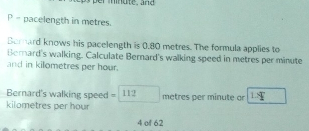 P= pacelength in metres. 
Bemard knows his pacelength is 0.80 metres. The formula applies to 
Bernard's walking. Calculate Bernard's walking speed in metres per minute
and in kilometres per hour. 
Bernard's walking speed =□ 112 metres per minute or L=Y
kilometres per hour
4 of 62