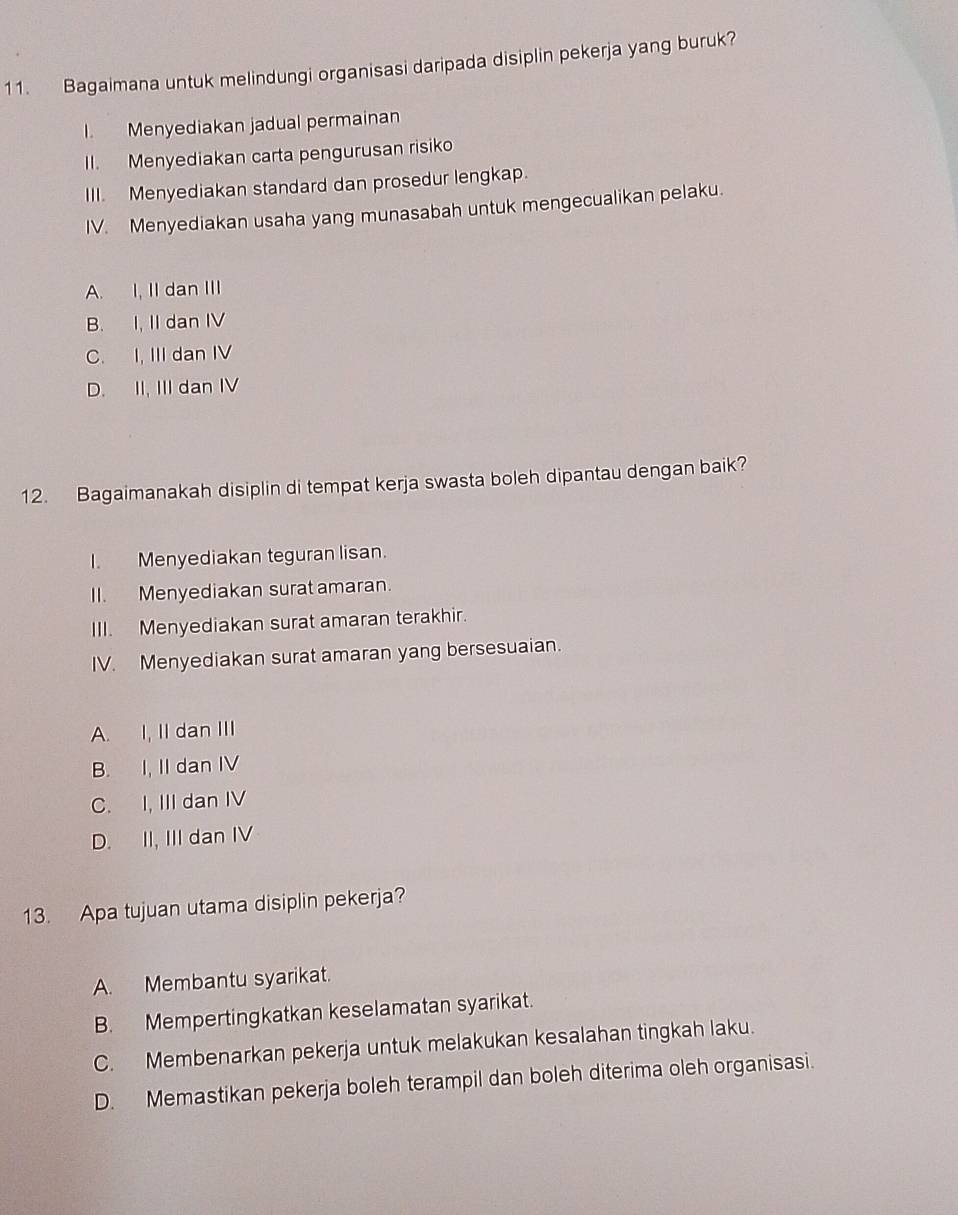 Bagaimana untuk melindungi organisasi daripada disiplin pekerja yang buruk?
I. Menyediakan jadual permainan
II. Menyediakan carta pengurusan risiko
III. Menyediakan standard dan prosedur lengkap.
IV. Menyediakan usaha yang munasabah untuk mengecualikan pelaku.
A. I, II dan III
B. I, II dan IV
C. I, III dan IV
D. II, III dan IV
12. Bagaimanakah disiplin di tempat kerja swasta boleh dipantau dengan baik?
I. Menyediakan teguran lisan.
II. Menyediakan surat amaran.
III. Menyediakan surat amaran terakhir.
IV. Menyediakan surat amaran yang bersesuaian.
A. I, II dan III
B. I, II dan IV
C. I, III dan IV
D. II, III dan IV
13. Apa tujuan utama disiplin pekerja?
A. Membantu syarikat.
B. Mempertingkatkan keselamatan syarikat.
C. Membenarkan pekerja untuk melakukan kesalahan tingkah laku.
D. Memastikan pekerja boleh terampil dan boleh diterima oleh organisasi.