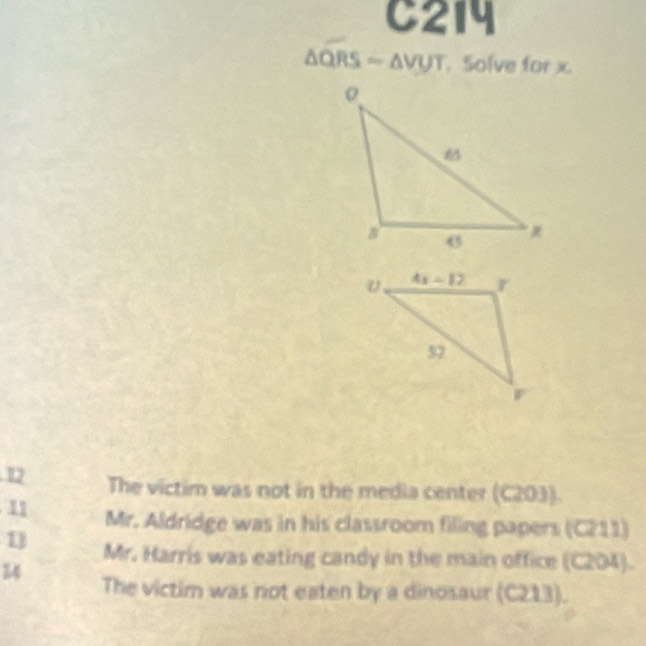 C214
△ QRS ~ ΔVUT. Solve for x.
12 The victim was not in the media center (C203).
11 Mr. Aldridge was in his classroom filing papers (C211)
1 Mr. Harris was eating candy in the main office (C204).
14 The victim was not eaten by a dinosaur (C213).