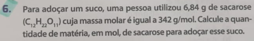 Para adoçar um suco, uma pessoa utilizou 6,84 g de sacarose
(C_12H_22O_11) cuja massa molar é igual a 342 g/mol. Calcule a quan- 
tidade de matéria, em mol, de sacarose para adoçar esse suco.