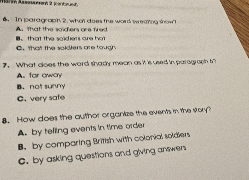 Mérim Ässessment 2 (continued)
6. In paragraph 2, what does the word sweating show?
A. that the soldiers are tired
B. that the soldiers are hot
C. that the soldiers are tough
7.What does the word shady mean as it is used in paragraph 6?
A. far away
B. not sunny
C. very safe
8. How does the author organize the events in the story?
A. by telling events in time order
B. by comparing British with colonial soldiers
C. by asking questions and giving answers