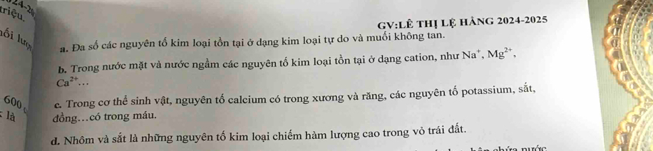 triệu
GV:Lê thị lệ hàng 2024-2025
lối lượ a. Đa số các nguyên tố kim loại tồn tại ở dạng kim loại tự do và muối không tan.
b. Trong nước mặt và nước ngầm các nguyên tố kim loại tồn tại ở dạng cation, như ì Na^+, Mg^(2+),
Ca^(2+)... 
600 c. Trong cơ thể sinh vật, nguyên tố calcium có trong xương và răng, các nguyên tố potassium, sắt,
: là đồng…có trong máu.
d. Nhôm và sắt là những nguyên tố kim loại chiếm hàm lượng cao trong vỏ trái đất.
Tớc