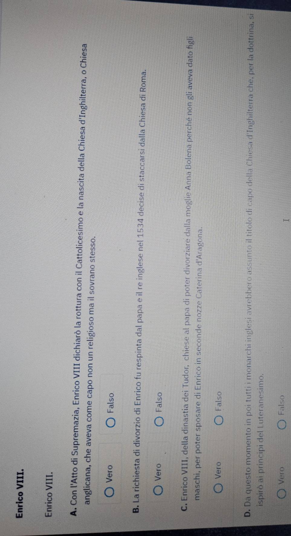 Enrico VIII.
Enrico VIII.
A. Con l'Atto di Supremazia, Enrico VIII dichiarò la rottura con il Cattolicesimo e la nascita della Chiesa d'Inghilterra, o Chiesa
anglicana, che aveva come capo non un religioso ma il sovrano stesso.
Vero Falso
B. La richiesta di divorzio di Enrico fu respinta dal papa e il re inglese nel 1534 decise di staccarsi dalla Chiesa di Roma.
Vero Falso
C. Enrico VIII, della dinastia dei Tudor, chiese al papa di poter divorziare dalla moglie Anna Bolena perché non gli aveva dato figli
maschi, per poter sposare di Enrico in seconde nozze Caterina d'Aragona.
Vero Falso
D. Da questo momento in poi tutti i monarchi inglesi avrebbero assunto il titolo di capo della Chiesa d'Inghilterra che, per la dottrina, si
ispirò ai principi del Luteranesimo.
Vero Falso
I