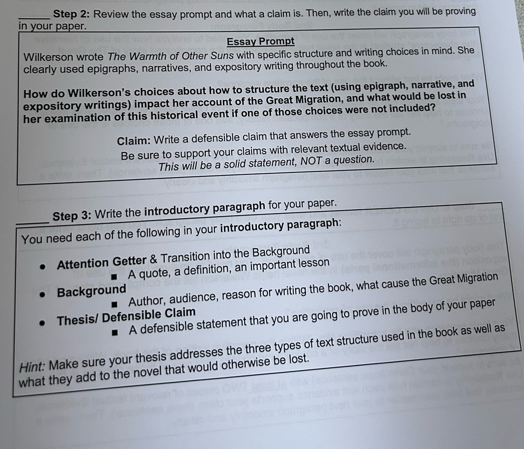 Review the essay prompt and what a claim is. Then, write the claim you will be proving 
in your paper. 
Essay Prompt 
Wilkerson wrote The Warmth of Other Suns with specific structure and writing choices in mind. She 
clearly used epigraphs, narratives, and expository writing throughout the book. 
How do Wilkerson's choices about how to structure the text (using epigraph, narrative, and 
expository writings) impact her account of the Great Migration, and what would be lost in 
her examination of this historical event if one of those choices were not included? 
Claim: Write a defensible claim that answers the essay prompt. 
Be sure to support your claims with relevant textual evidence. 
This will be a solid statement, NOT a question. 
Step 3: Write the introductory paragraph for your paper. 
_You need each of the following in your introductory paragraph: 
Attention Getter & Transition into the Background 
A quote, a definition, an important lesson 
Author, audience, reason for writing the book, what cause the Great Migration 
Background 
Thesis/ Defensible Claim 
A defensible statement that you are going to prove in the body of your paper 
Hint: Make sure your thesis addresses the three types of text structure used in the book as well as 
what they add to the novel that would otherwise be lost.