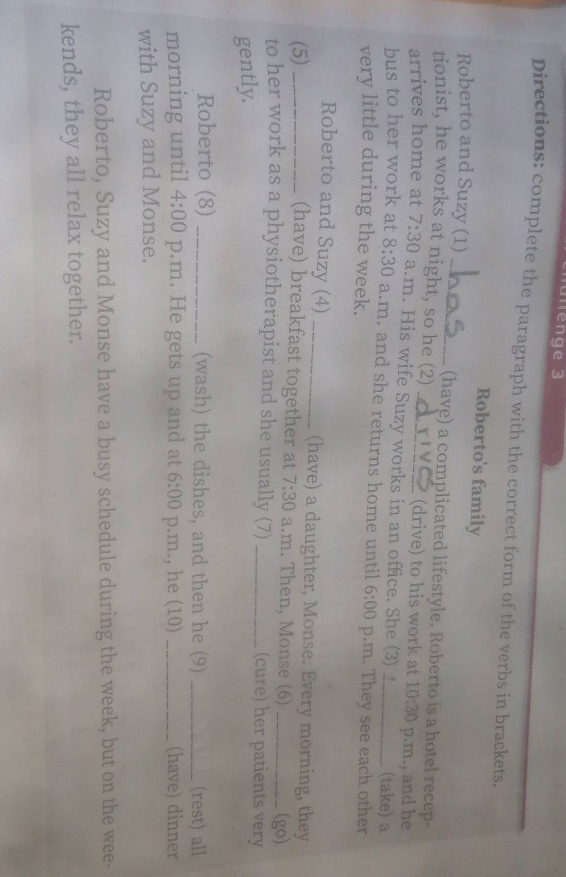 Jülenge 3 
Directions: complete the paragraph with the correct form of the verbs in brackets. 
Roberto's family 
Roberto and Suzy (1) 
_(have) a complicated lifestyle. Roberto is a hotel recep- 
tionist, he works at night, so he (2) 
(drive) to his work at 10:30 p.m., and he 
arrives home at 7:30 a.m. His wife Suzy works in an office. She (3) 
(take) a 
bus to her work at 8:30 a.m. and she returns home until 6:00 p.m. They see each other 
very little during the week. 
Roberto and Suzy (4)_ 
(5)_ 
(have) a daughter, Monse. Every morning, they 
(have) breakfast together at 7:30 a.m. Then, Monse (6) (go) 
to her work as a physiotherapist and she usually (7) _(cure) her patients very 
gently. 
Roberto (8) _(wash) the dishes, and then he (9) _(rest) all 
morning until 4:00 p.m. He gets up and at 6:00 p.m., he (10) _(have) dinner 
with Suzy and Monse. 
Roberto, Suzy and Monse have a busy schedule during the week, but on the wee- 
kends, they all relax together.