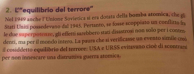 L“equilibrio del terrore” 
Nel 1949 anche l’Unione Sovietica si era dotata della bomba atomica, che gli 
Stati Uniti possedevano dal 1945. Pertanto, se fosse scoppiato un conflitto fra 
le due superpotenze, gli effetti sarebbero stati disastrosi non solo per i conten. 
denti, ma per il mondo intero. La paura che si verifìcasse un evento simile creò 
il cosiddetto equilibrio del terrore: USA e URSS evitavano cioè di scontrarsi 
per non innescare una distruttiva guerra atomica.