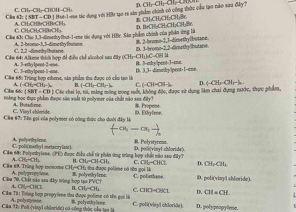 D. CH_3-CH_2-CH_2-CH_2On
C. CH_3-CH_2-CHOH-CH_3.
Câu 62:  SBT-CD  But-1-ene tác dụng với HBr tạo ra sản phẩm chính có công thức cấu tạo nào sau đây?
A. CH_3CHBrCHBrCH_3.
B. CH_3CH_2CH_2CH_2Br.
C. CH_3CH_2CHBrCH_3.
D. BrCH_2CH_2CH_2CH_2Br.
Câu 63: Cho 3,3-dimethylbut-1-ene tác dụng với HBr. Sản phẩm chính của phản ứng là
A. 2-bromo-3,3-dimethylbutane.
B. 2-bromo-2,3-dimethylbutane.
C. 2,2 -dimethylbutane.
D. 3-bromo-2,2-dimethylbutane.
* Câu 64: Alkene thích hợp để điều chế alcohol sau đây (CH_3-CH_2) ) C-OH I là
A. 3-ethylpent-2-ene. B. 3-ethylpent-3-ene.
C. 3-ethylpent-1-ene. D. 3,3- dimethylpent-1-ene.
Câu 65: Trùng hợp ethene, sản phẩm thu được có cấu tạo là
A. (-CH_2=CH_2-)_n. B. (-CH_2-CH_2-)_n. C. (-CH=CH-)_n.
D. (-CH_3-CH_3-)n.
Câu 66:  SBT-CD 0  Các chai lọ, túi, màng mỏng trong suốt, không độc, được sử dụng làm chai đựng nước, thực phẩm,
màng bọc thực phẩm được sản xuất từ polymer của chất nào sau đây?
A. Butadiene. B. Propene.
C. Vinyl chloride. D. Ethylene.
Câu 67: Tên gọi của polymer có công thức cho dưới đây là
CH_2 CH_2
A. polyethylene. B. Polystyrene.
C. poli(methyl metacrylate). D. poli(vinyl chloride).
Câu 68: Polyethylene. (PE) được điều chế từ phản ứng trùng hợp chất nào sau đây?
A. CH_2=CH_2.
B. CH_2=CH-CH_3. C. CH_2=CHCl. D. CH_3-CH_3.
Câu 69. Trùng hợp monome CH_2=CH_2 thu được polime có tên gọi là
A. polypropylene. B. polyethylene. C. poliethane. D. poli(vinyl chloride).
Câu 70. Chất nào sau đây trùng hợp tạo PVC?
B. CH_2=CH_2.
C. CHC
A. CH_2=CHCl. Cl= AC 1 D. CHequiv CH. 1
Câu 71: Trùng hợp propylene thu được polime có tên gọi là
A. polystyrene. B. polyethylene. C. poli(vinyl chloride). D. polypropylene.
Câu 72: Poli (vinyl chloride) có công thức cấu tạo là