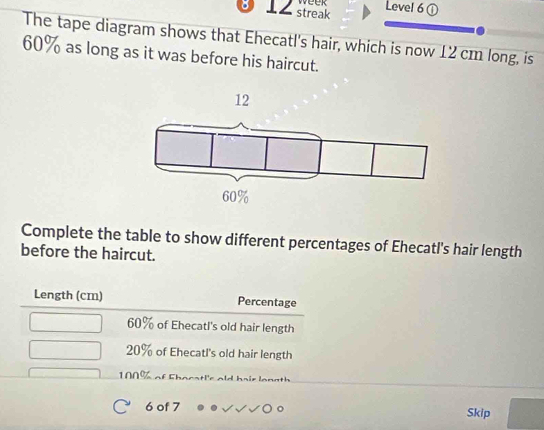 week
。 12 streak Level 6 ①
The tape diagram shows that Ehecatl's hair, which is now 12 cm long, is
60% as long as it was before his haircut.
Complete the table to show different percentages of Ehecatl's hair length
before the haircut.
Length (cm) Percentage
60% of Ehecatl's old hair length
20% of Ehecatl's old hair length
100%
6 of 7 Skip