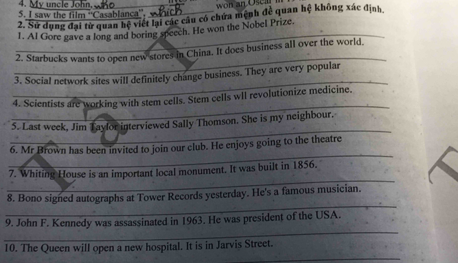 My uncle John,_ 
5. I saw the film “Casablanca”, 
2. Sử dụng đại tử quan hệ viết lại các câu có chứa mệnh đề quan hệ không xác định. 
_ 
1. Al Gore gave a long and boring speech. He won the Nobel Prize. 
_ 
2. Starbucks wants to open new stores in China. It does business all over the world. 
_ 
3. Social network sites will definitely change business. They are very popular 
_ 
4. Scientists are working with stem cells. Stem cells wll revolutionize medicine. 
_ 
5. Last week, Jim Taylor interviewed Sally Thomson. She is my neighbour. 
_ 
6. Mr Brown has been invited to join our club. He enjoys going to the theatre 
_ 
7. Whiting House is an important local monument. It was built in 1856. 
_ 
8. Bono signed autographs at Tower Records yesterday. He's a famous musician. 
_ 
9. John F. Kennedy was assassinated in 1963. He was president of the USA. 
10. The Queen will open a new hospital. It is in Jarvis Street. 
_