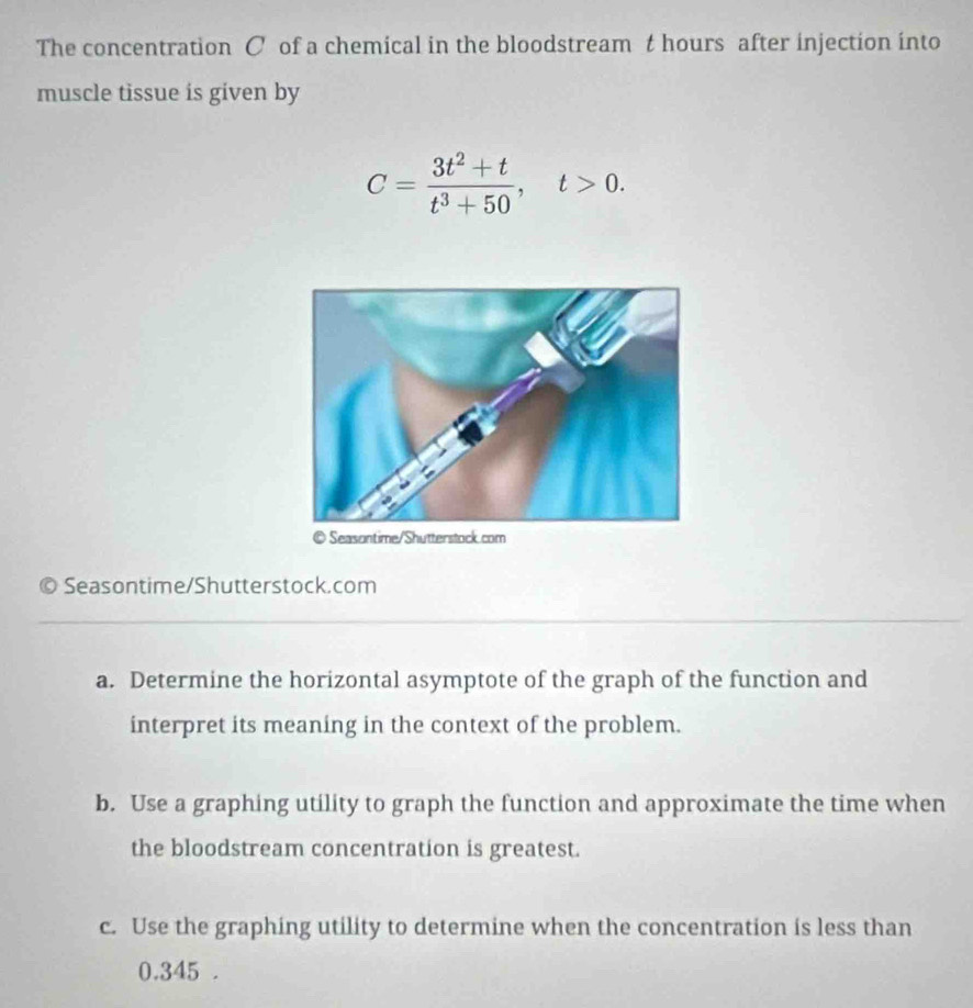 The concentration C of a chemical in the bloodstream t hours after injection into 
muscle tissue is given by
C= (3t^2+t)/t^3+50 , t>0. 
9 Seasontime/Shutterstock.com 
a. Determine the horizontal asymptote of the graph of the function and 
interpret its meaning in the context of the problem. 
b. Use a graphing utility to graph the function and approximate the time when 
the bloodstream concentration is greatest. 
c. Use the graphing utility to determine when the concentration is less than
0.345.