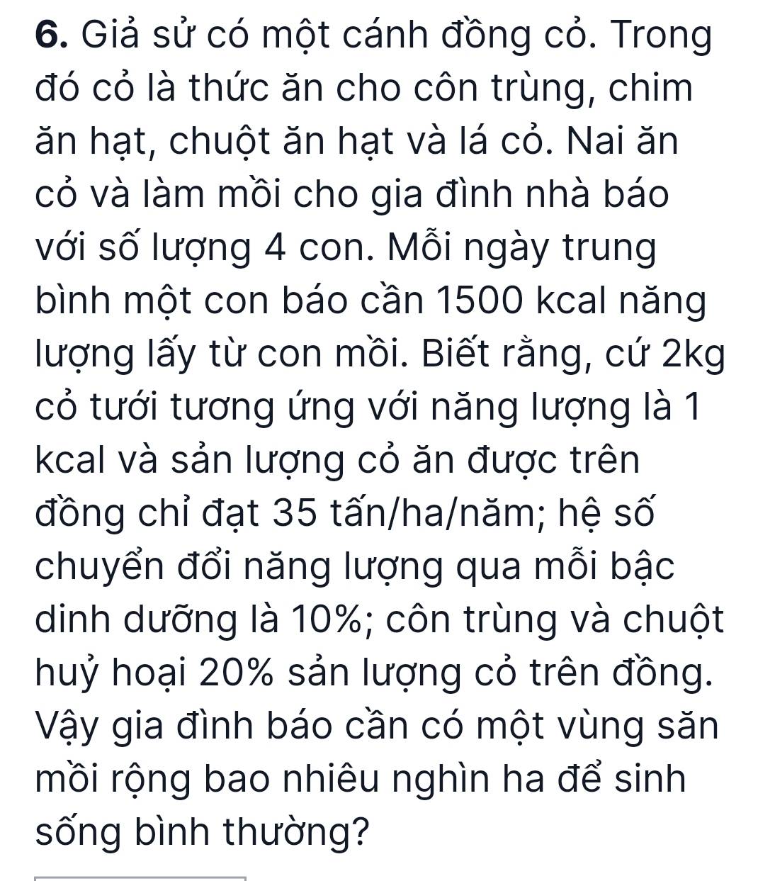 Giả sử có một cánh đồng cỏ. Trong 
đó cỏ là thức ăn cho côn trùng, chim 
ăn hạt, chuột ăn hạt và lá cỏ. Nai ăn 
cỏ và làm mồi cho gia đình nhà báo 
với số lượng 4 con. Mỗi ngày trung 
bình một con báo cần 1500 kcal năng 
lượng lấy từ con mồi. Biết rằng, cứ 2kg
cỏ tưới tương ứng với năng lượng là 1
kcal và sản lượng cỏ ăn được trên 
đồng chỉ đạt 35 tấn/ha/năm; hệ số 
chuyển đổi năng lượng qua mỗi bậc 
dinh dưỡng là 10%; côn trùng và chuột 
huỷ hoại 20% sản lượng cỏ trên đồng. 
Vậy gia đình báo cần có một vùng săn 
mồi rộng bao nhiêu nghìn ha để sinh 
sống bình thường?