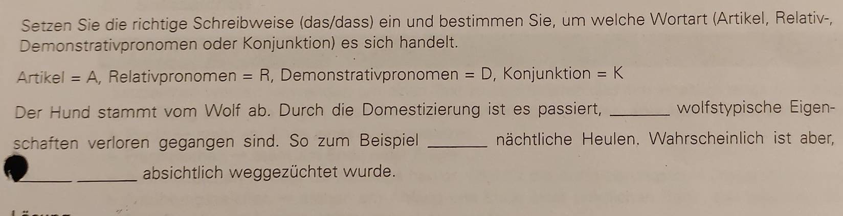 Setzen Sie die richtige Schreibweise (das/dass) ein und bestimmen Sie, um welche Wortart (Artikel, Relativ-, 
Demonstrativpronomen oder Konjunktion) es sich handelt. 
Artikel =A , Relativpronomen =R , Demonstrativpronomen =D , Konjunktion =K
Der Hund stammt vom Wolf ab. Durch die Domestizierung ist es passiert, _wolfstypische Eigen- 
schaften verloren gegangen sind. So zum Beispiel _nächtliche Heulen. Wahrscheinlich ist aber, 
_absichtlich weggezüchtet wurde.